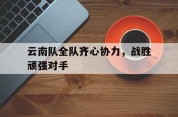 金年会体育-云南队全队齐心协力，战胜顽强对手