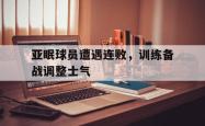 金年会体育-亚眠球员遭遇连败，训练备战调整士气