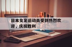 金年会体育-日本女足运动员受到热烈欢迎，庆祝胜利