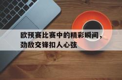 金年会体育-欧预赛比赛中的精彩瞬间，劲敌交锋扣人心弦