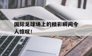 金年会体育-国际足球场上的精彩瞬间令人惊叹！