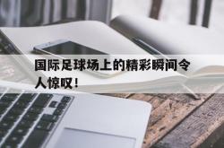 金年会体育-国际足球场上的精彩瞬间令人惊叹！