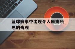金年会欧洲杯-篮球赛事中出现令人匪夷所思的奇观