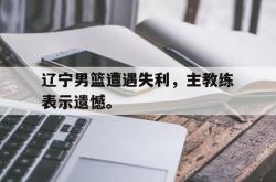 金年会欧洲杯-辽宁男篮遭遇失利，主教练表示遗憾。
