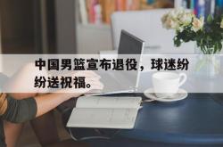 金年会体育-中国男篮宣布退役，球迷纷纷送祝福。