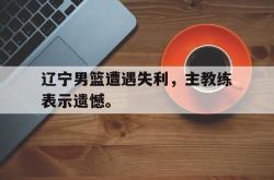 金年会sports-辽宁男篮遭遇失利，主教练表示遗憾。