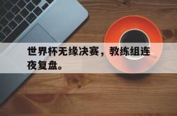 金年会欧洲杯-世界杯无缘决赛，教练组连夜复盘。