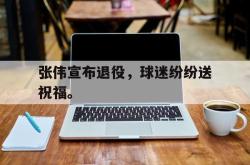 金年会欧洲杯-张伟宣布退役，球迷纷纷送祝福。