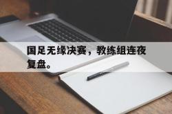 金年会体育-国足无缘决赛，教练组连夜复盘。