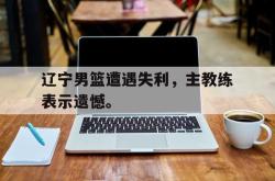 金年会体育-辽宁男篮遭遇失利，主教练表示遗憾。