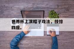 金年会体育-世界杯上演帽子戏法，技惊四座。