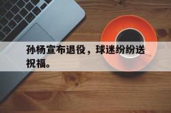 金年会体育-孙杨宣布退役，球迷纷纷送祝福。