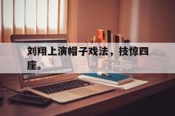 金年会体育-刘翔上演帽子戏法，技惊四座。