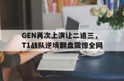 金年会sports-GEN再次上演让二追三，T1战队逆境翻盘震惊全网