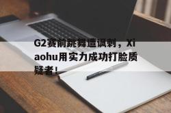 金年会体育-G2赛前跳舞遭讽刺，Xiaohu用实力成功打脸质疑者！