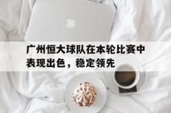 金年会体育-广州恒大球队在本轮比赛中表现出色，稳定领先