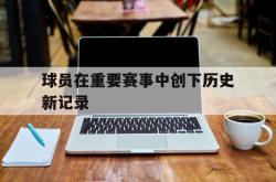 金年会sports-球员在重要赛事中创下历史新记录