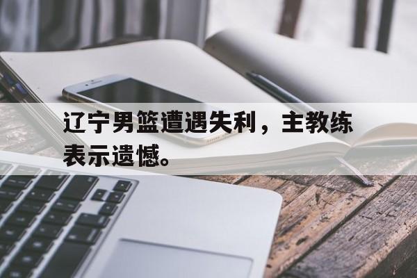 辽宁男篮遭遇失利，主教练表示遗憾。