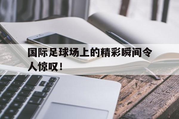 国际足球场上的精彩瞬间令人惊叹！